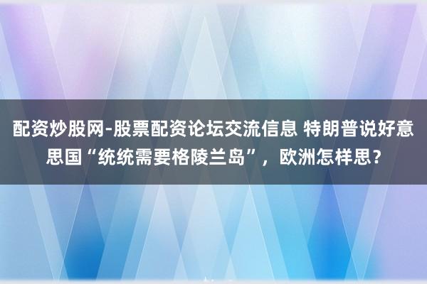 配资炒股网-股票配资论坛交流信息 特朗普说好意思国“统统需要格陵兰岛”，欧洲怎样思？